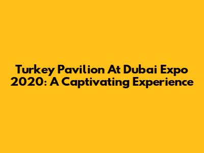 Turkey Pavilion At Dubai Expo 2020: A Captivating Experience