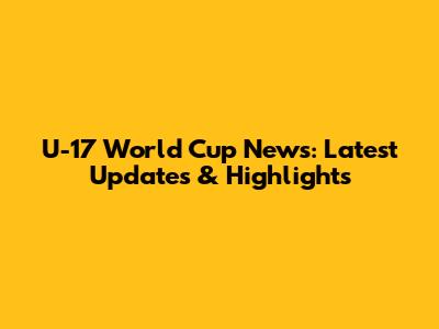U-17 World Cup News: Latest Updates & Highlights