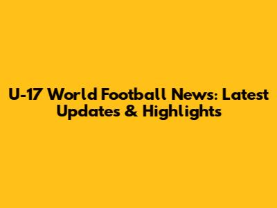 U-17 World Football News: Latest Updates & Highlights