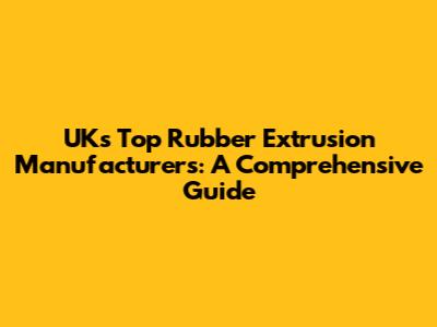 UK's Top Rubber Extrusion Manufacturers: A Comprehensive Guide