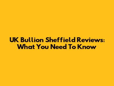 UK Bullion Sheffield Reviews: What You Need To Know