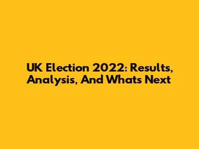 UK Election 2022: Results, Analysis, And What's Next