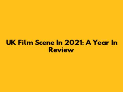 UK Film Scene In 2021: A Year In Review