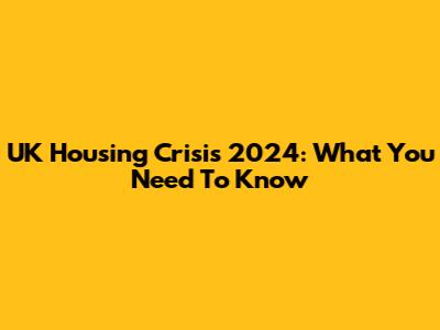 UK Housing Crisis 2024: What You Need To Know