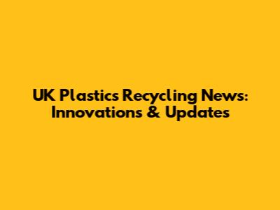 UK Plastics Recycling News: Innovations & Updates