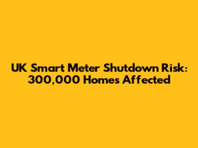 UK Smart Meter Shutdown Risk: 300,000 Homes Affected