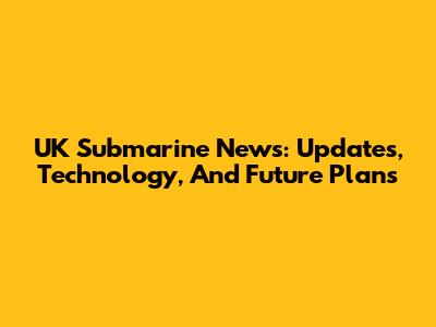 UK Submarine News: Updates, Technology, And Future Plans