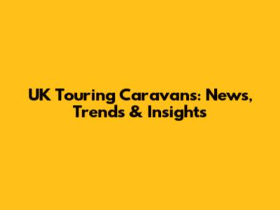 UK Touring Caravans: News, Trends & Insights