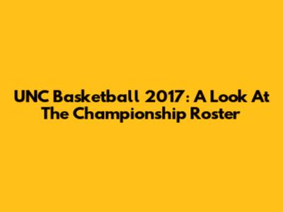 UNC Basketball 2017: A Look At The Championship Roster