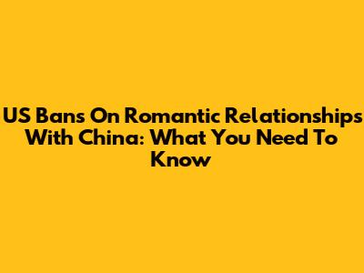 US Bans On Romantic Relationships With China: What You Need To Know