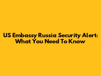 US Embassy Russia Security Alert: What You Need To Know