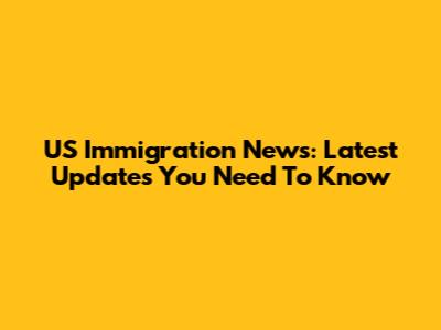 US Immigration News: Latest Updates You Need To Know