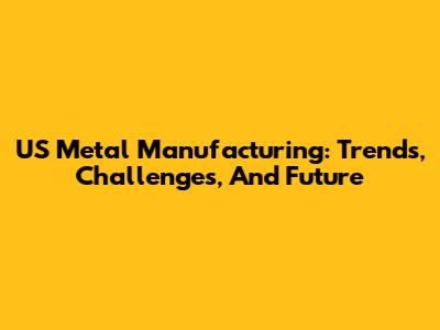 US Metal Manufacturing: Trends, Challenges, And Future