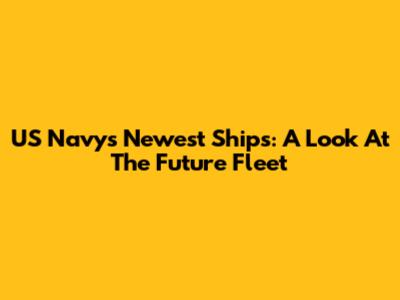 US Navy's Newest Ships: A Look At The Future Fleet