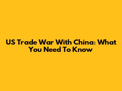 US Trade War With China: What You Need To Know