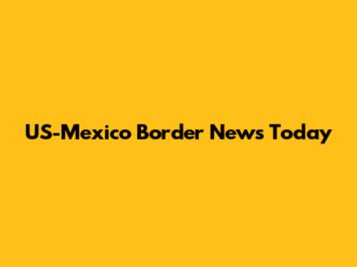 US-Mexico Border News Today