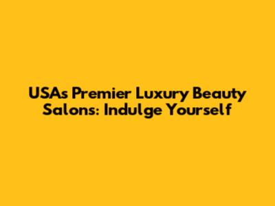 USA's Premier Luxury Beauty Salons: Indulge Yourself