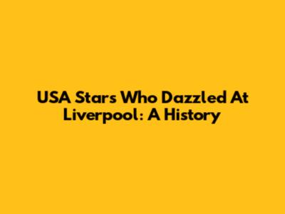 USA Stars Who Dazzled At Liverpool: A History
