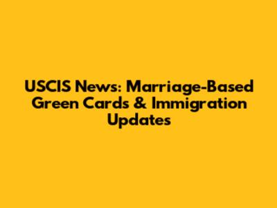 USCIS News: Marriage-Based Green Cards & Immigration Updates