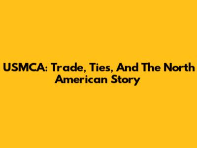 USMCA: Trade, Ties, And The North American Story