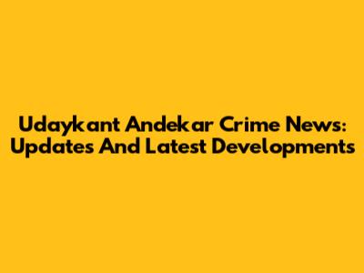 Udaykant Andekar Crime News: Updates And Latest Developments