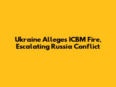 Ukraine Alleges ICBM Fire, Escalating Russia Conflict