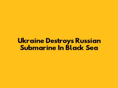 Ukraine Destroys Russian Submarine In Black Sea