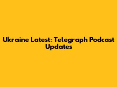 Ukraine Latest: Telegraph Podcast Updates