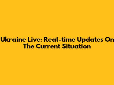Ukraine Live: Real-time Updates On The Current Situation