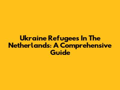Ukraine Refugees In The Netherlands: A Comprehensive Guide