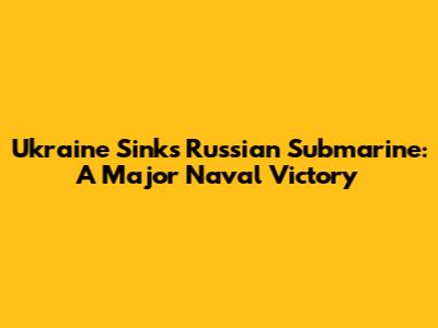 Ukraine Sinks Russian Submarine: A Major Naval Victory
