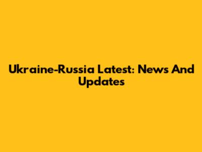 Ukraine-Russia Latest: News And Updates