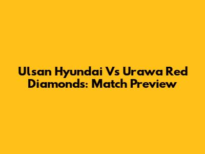 Ulsan Hyundai Vs Urawa Red Diamonds: Match Preview