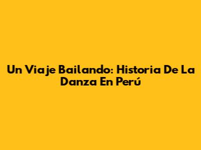Un Viaje Bailando: Historia De La Danza En Perú