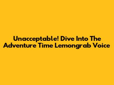 Unacceptable! Dive Into The Adventure Time Lemongrab Voice