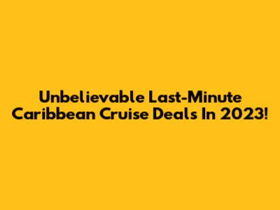 Unbelievable Last-Minute Caribbean Cruise Deals In 2023!