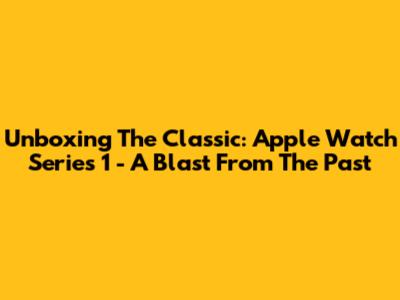 Unboxing The Classic: Apple Watch Series 1 - A Blast From The Past