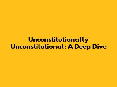 Unconstitutionally Unconstitutional: A Deep Dive