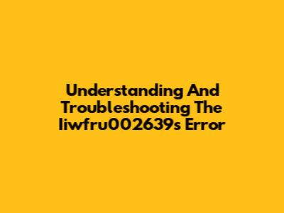 Understanding And Troubleshooting The Iiwfru002639s Error