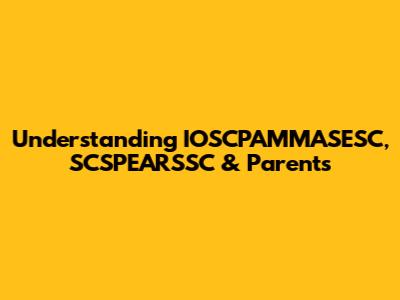 Understanding IOSCPAMMASESC, SCSPEARSSC & Parents