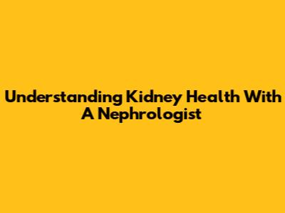 Understanding Kidney Health With A Nephrologist