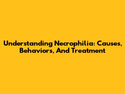 Understanding Necrophilia: Causes, Behaviors, And Treatment