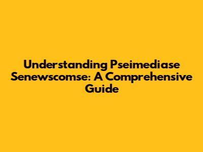 Understanding Pseimediase Senewscomse: A Comprehensive Guide