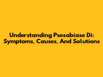 Understanding Psesabiase Di: Symptoms, Causes, And Solutions