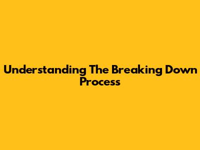 Understanding The "Breaking Down" Process