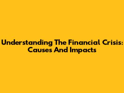 Understanding The Financial Crisis: Causes And Impacts