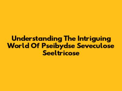Understanding The Intriguing World Of Pseibydse Seveculose Seeltricose