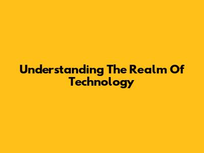 Understanding The Realm Of Technology