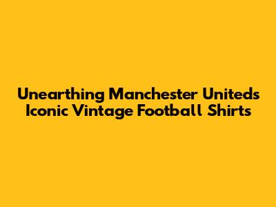 Unearthing Manchester United's Iconic Vintage Football Shirts