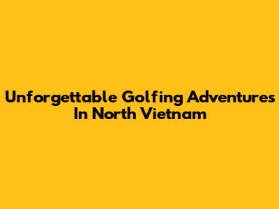 Unforgettable Golfing Adventures In North Vietnam